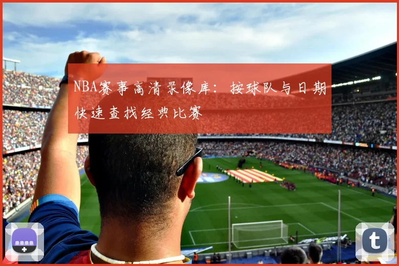 NBA赛事高清录像库：按球队与日期快速查找经典比赛