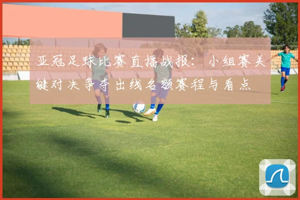亚冠足球比赛直播战报：小组赛关键对决争夺出线名额赛程与看点