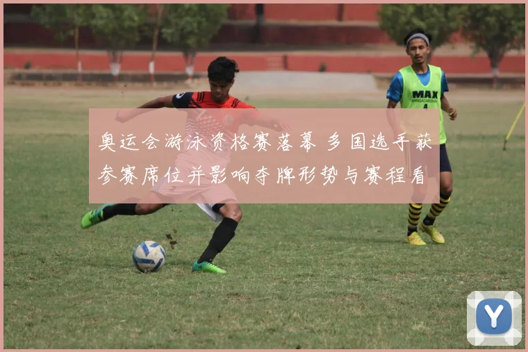 奥运会游泳资格赛落幕 多国选手获参赛席位并影响夺牌形势与赛程看点