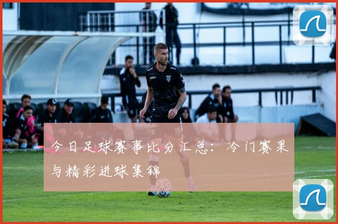 今日足球赛事比分汇总：冷门赛果与精彩进球集锦