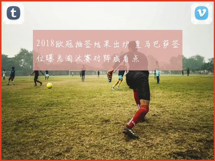 2018欧冠抽签结果出炉 皇马巴萨签位曝光淘汰赛对阵成看点
