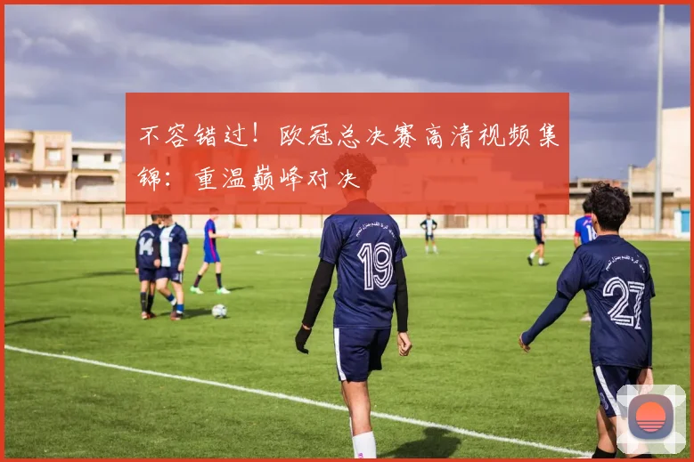 不容错过！欧冠总决赛高清视频集锦：重温巅峰对决