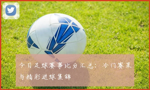 今日足球赛事比分汇总：冷门赛果与精彩进球集锦