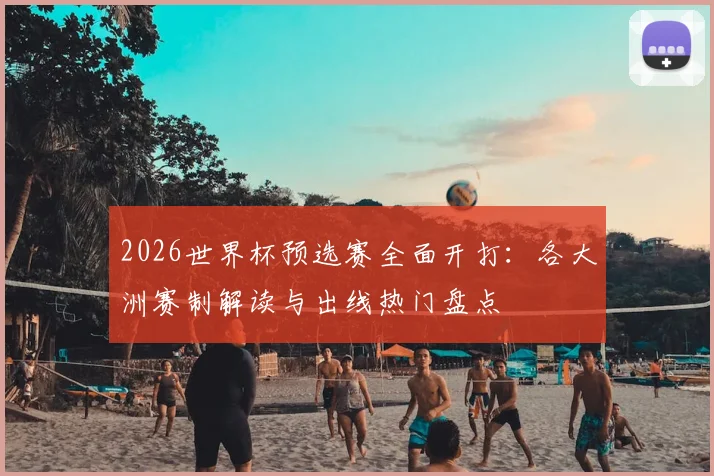 2026世界杯预选赛全面开打：各大洲赛制解读与出线热门盘点