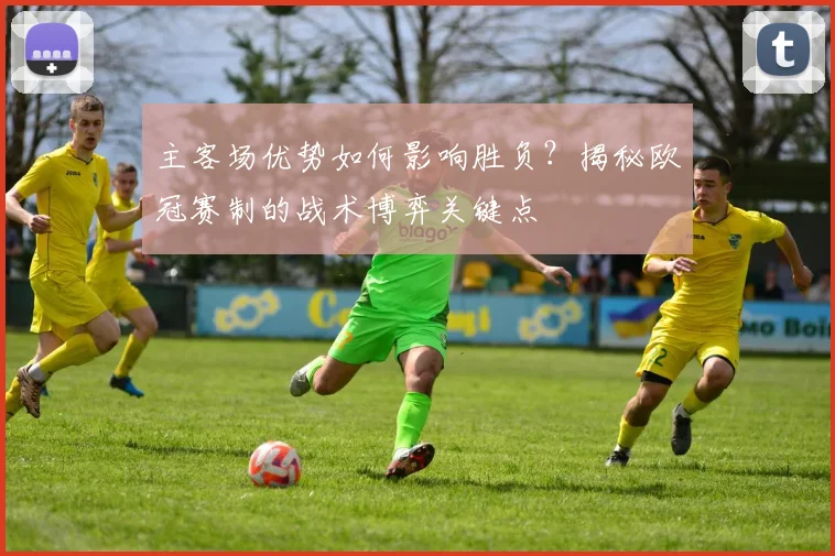 主客场优势如何影响胜负？揭秘欧冠赛制的战术博弈关键点
