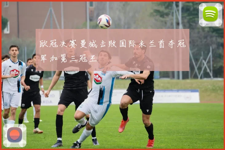 欧冠决赛曼城击败国际米兰首夺冠军加冕三冠王