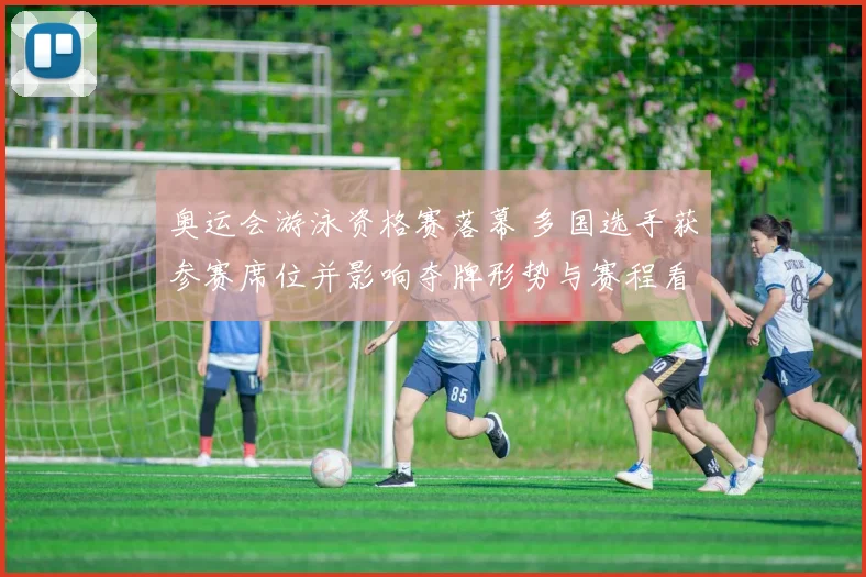 奥运会游泳资格赛落幕 多国选手获参赛席位并影响夺牌形势与赛程看点