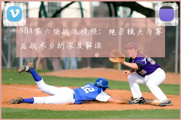 NBA第六场战况视频：绝杀镜头与赛后战术分析深度解读