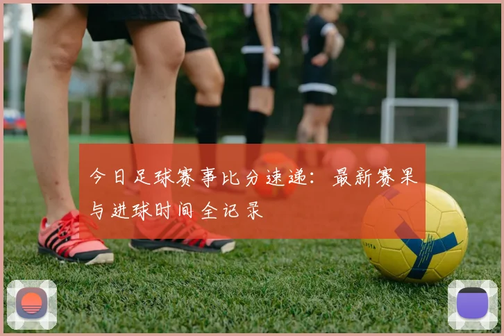 今日足球赛事比分速递：最新赛果与进球时间全记录