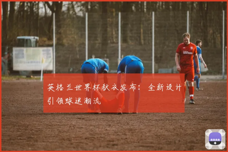 英格兰世界杯秋衣发布：全新设计引领球迷潮流
