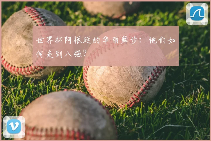 世界杯阿根廷的华丽舞步：他们如何走到八强？