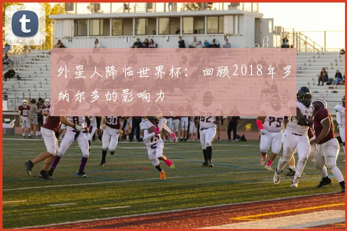 外星人降临世界杯：回顾2018年罗纳尔多的影响力