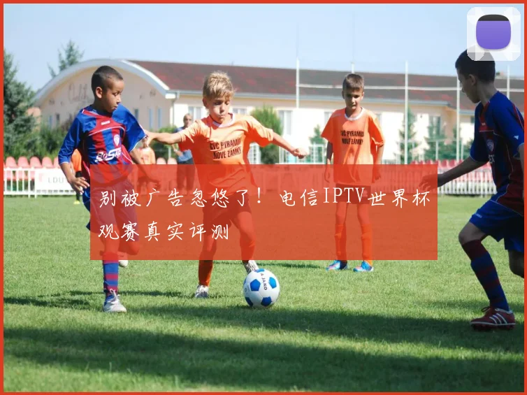 别被广告忽悠了！电信IPTV世界杯观赛真实评测