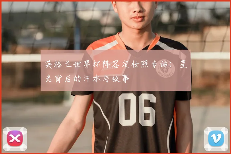 英格兰世界杯阵容定妆照专访：星光背后的汗水与故事