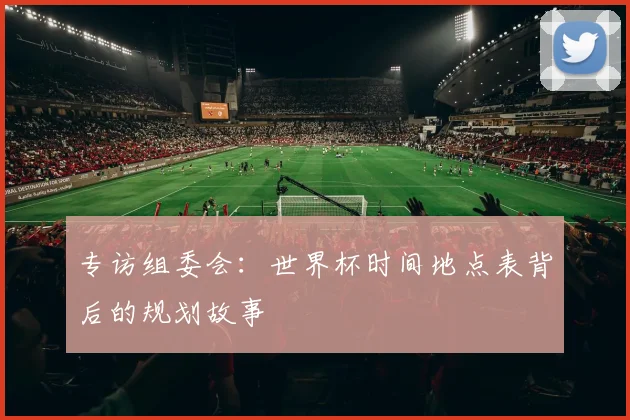 专访组委会：世界杯时间地点表背后的规划故事