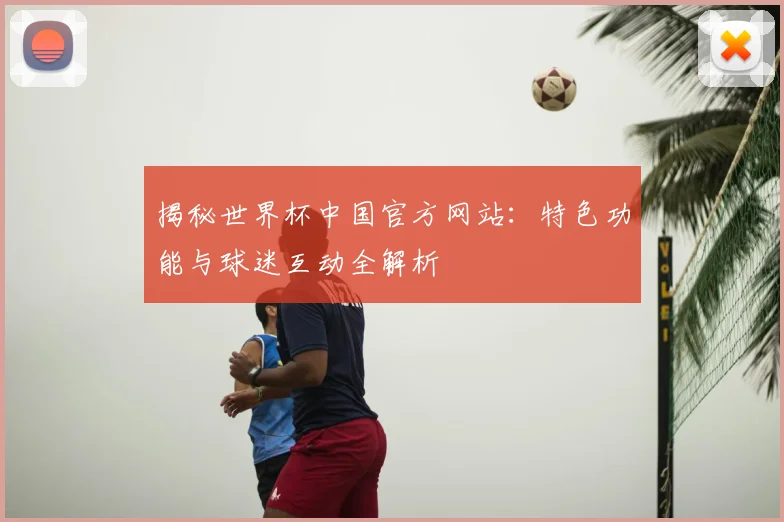 揭秘世界杯中国官方网站：特色功能与球迷互动全解析