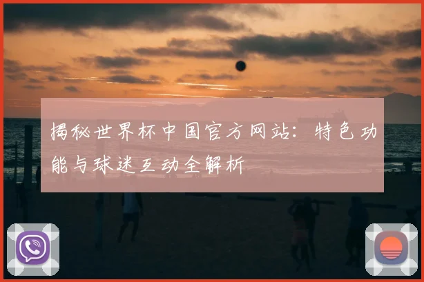 揭秘世界杯中国官方网站：特色功能与球迷互动全解析