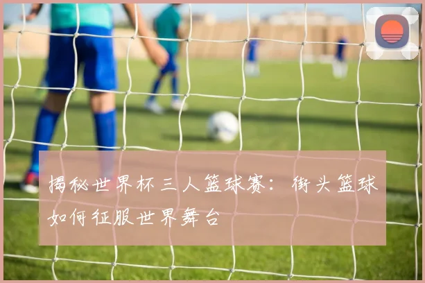 揭秘世界杯三人篮球赛：街头篮球如何征服世界舞台