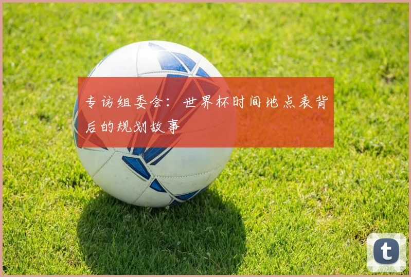 专访组委会：世界杯时间地点表背后的规划故事
