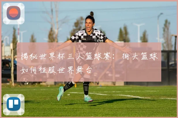 揭秘世界杯三人篮球赛：街头篮球如何征服世界舞台