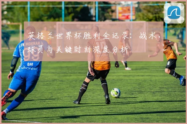 英格兰世界杯胜利全记录：战术、球员与关键时刻深度分析