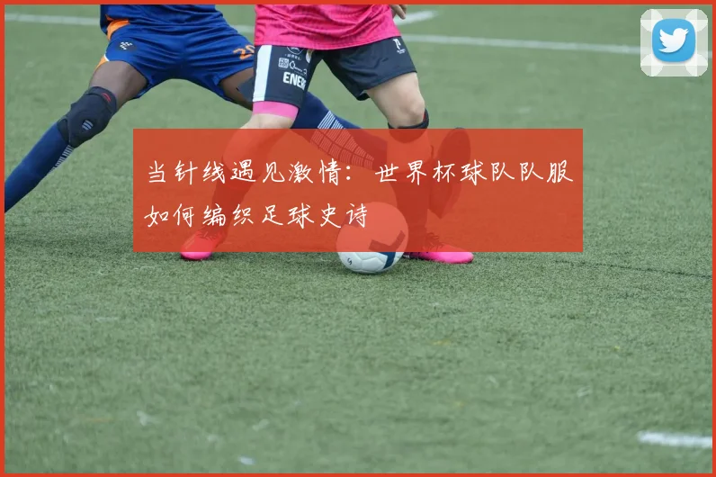 当针线遇见激情：世界杯球队队服如何编织足球史诗